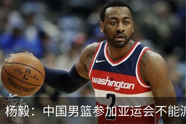 杨毅：中国男篮参加亚运会不能派二队或青年队打 必须要全力争冠
